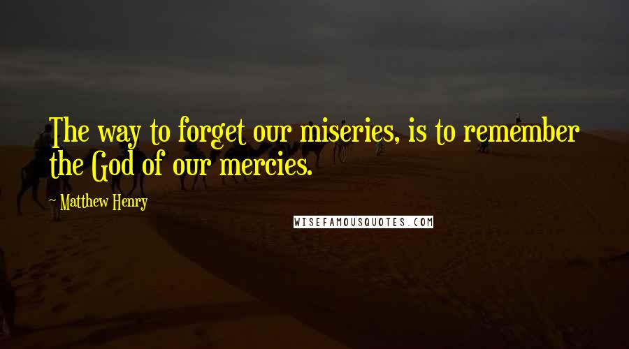 Matthew Henry Quotes: The way to forget our miseries, is to remember the God of our mercies.