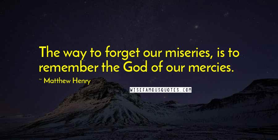 Matthew Henry Quotes: The way to forget our miseries, is to remember the God of our mercies.