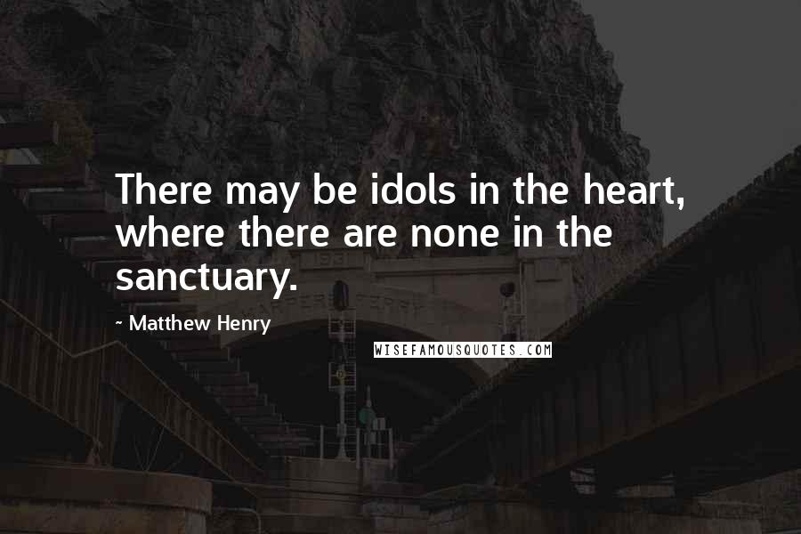 Matthew Henry Quotes: There may be idols in the heart, where there are none in the sanctuary.