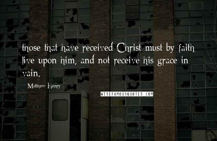 Matthew Henry Quotes: those that have received Christ must by faith live upon him, and not receive his grace in vain.