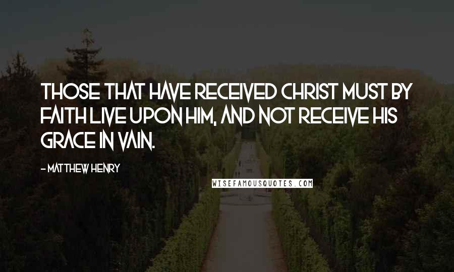 Matthew Henry Quotes: those that have received Christ must by faith live upon him, and not receive his grace in vain.