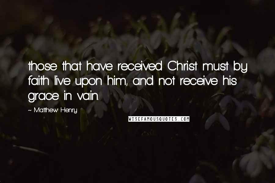 Matthew Henry Quotes: those that have received Christ must by faith live upon him, and not receive his grace in vain.