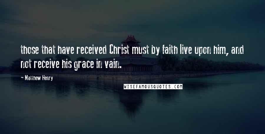 Matthew Henry Quotes: those that have received Christ must by faith live upon him, and not receive his grace in vain.