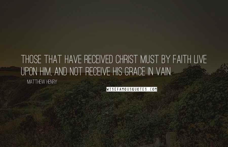 Matthew Henry Quotes: those that have received Christ must by faith live upon him, and not receive his grace in vain.
