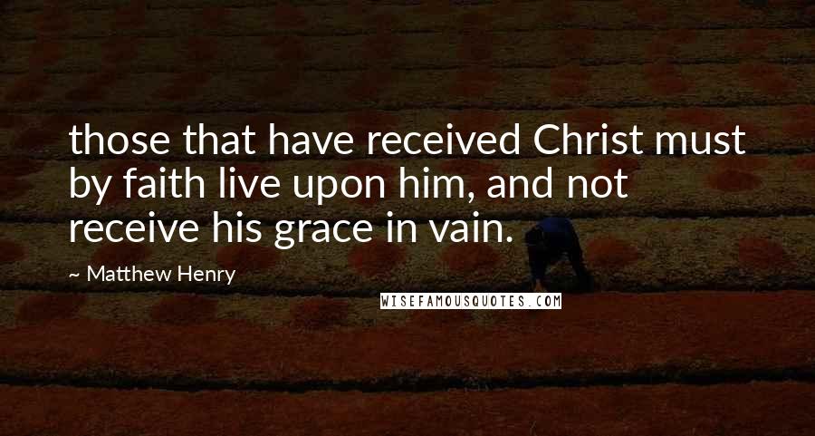 Matthew Henry Quotes: those that have received Christ must by faith live upon him, and not receive his grace in vain.