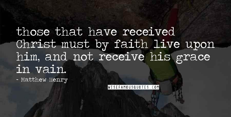 Matthew Henry Quotes: those that have received Christ must by faith live upon him, and not receive his grace in vain.