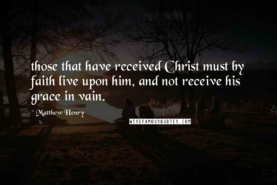 Matthew Henry Quotes: those that have received Christ must by faith live upon him, and not receive his grace in vain.