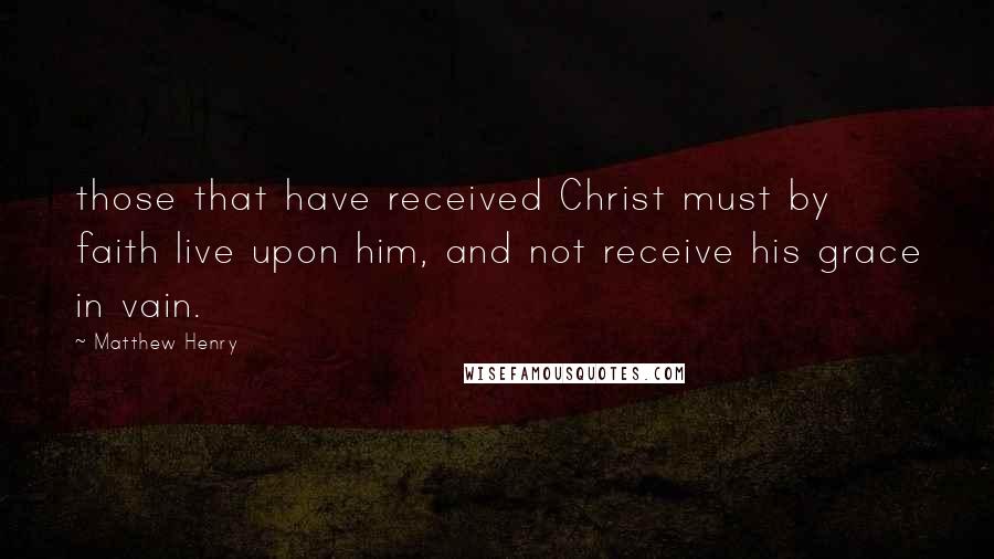 Matthew Henry Quotes: those that have received Christ must by faith live upon him, and not receive his grace in vain.