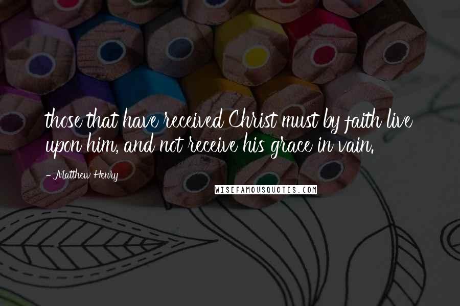 Matthew Henry Quotes: those that have received Christ must by faith live upon him, and not receive his grace in vain.