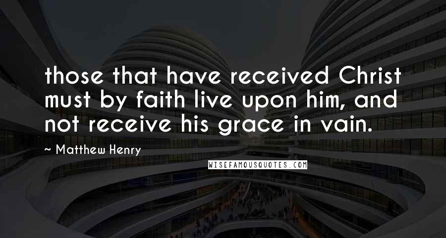 Matthew Henry Quotes: those that have received Christ must by faith live upon him, and not receive his grace in vain.