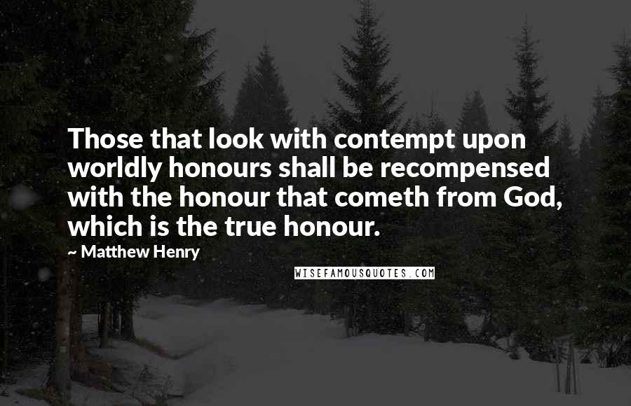Matthew Henry Quotes: Those that look with contempt upon worldly honours shall be recompensed with the honour that cometh from God, which is the true honour.