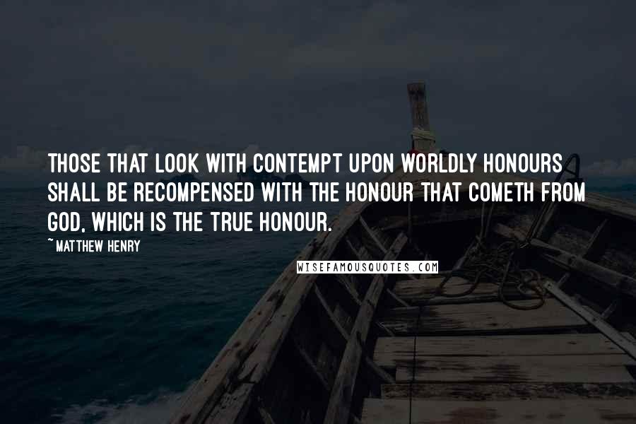 Matthew Henry Quotes: Those that look with contempt upon worldly honours shall be recompensed with the honour that cometh from God, which is the true honour.