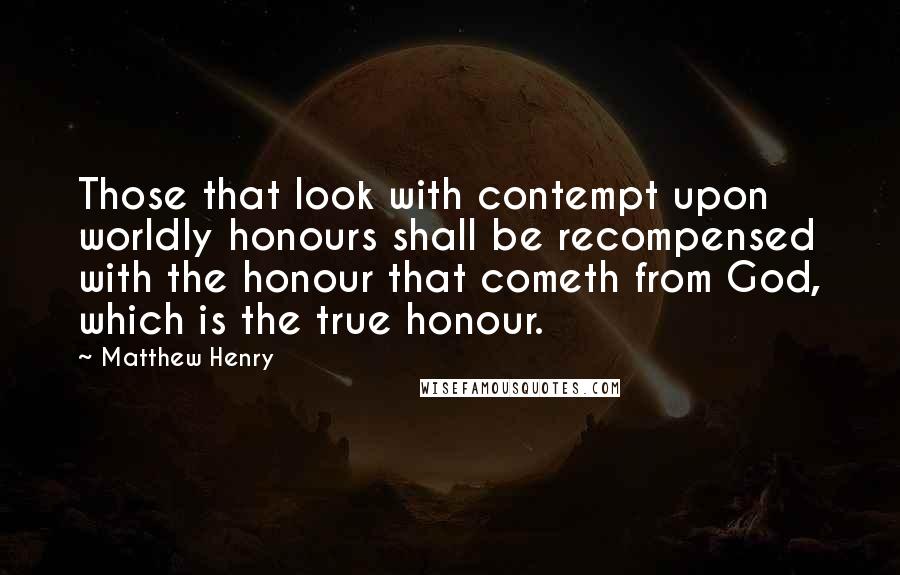 Matthew Henry Quotes: Those that look with contempt upon worldly honours shall be recompensed with the honour that cometh from God, which is the true honour.