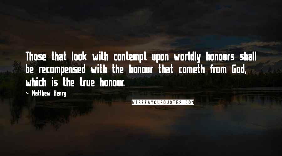 Matthew Henry Quotes: Those that look with contempt upon worldly honours shall be recompensed with the honour that cometh from God, which is the true honour.