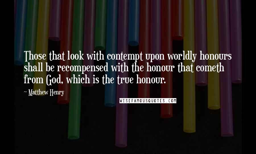 Matthew Henry Quotes: Those that look with contempt upon worldly honours shall be recompensed with the honour that cometh from God, which is the true honour.