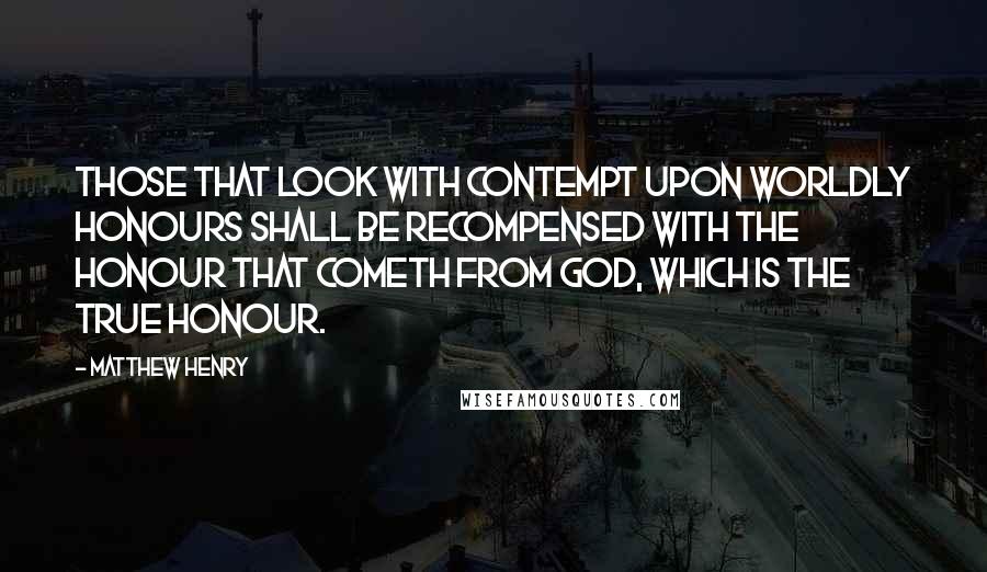 Matthew Henry Quotes: Those that look with contempt upon worldly honours shall be recompensed with the honour that cometh from God, which is the true honour.