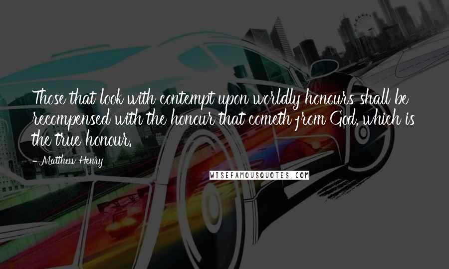 Matthew Henry Quotes: Those that look with contempt upon worldly honours shall be recompensed with the honour that cometh from God, which is the true honour.