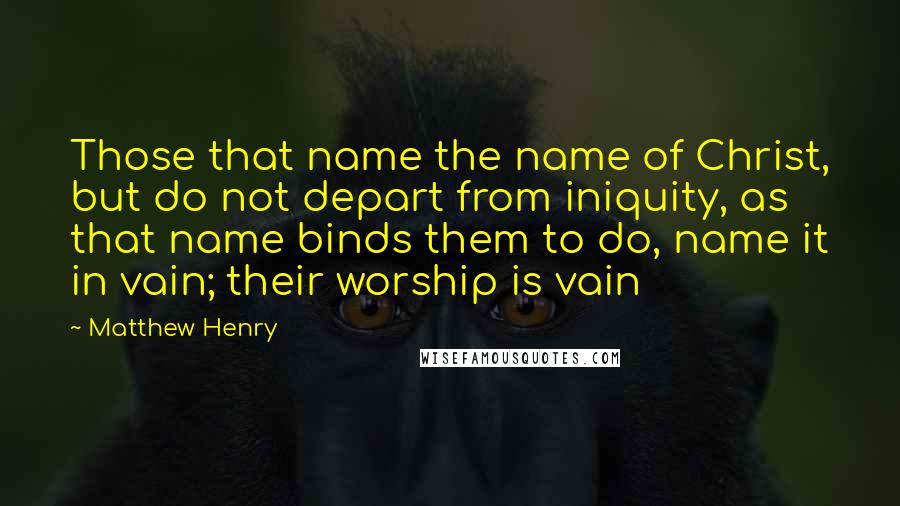 Matthew Henry Quotes: Those that name the name of Christ, but do not depart from iniquity, as that name binds them to do, name it in vain; their worship is vain