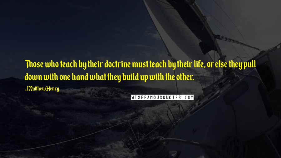 Matthew Henry Quotes: Those who teach by their doctrine must teach by their life, or else they pull down with one hand what they build up with the other.