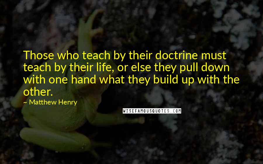 Matthew Henry Quotes: Those who teach by their doctrine must teach by their life, or else they pull down with one hand what they build up with the other.