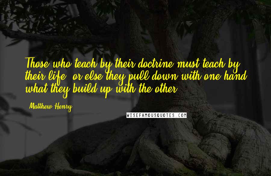 Matthew Henry Quotes: Those who teach by their doctrine must teach by their life, or else they pull down with one hand what they build up with the other.