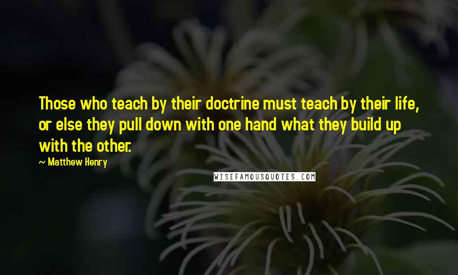 Matthew Henry Quotes: Those who teach by their doctrine must teach by their life, or else they pull down with one hand what they build up with the other.