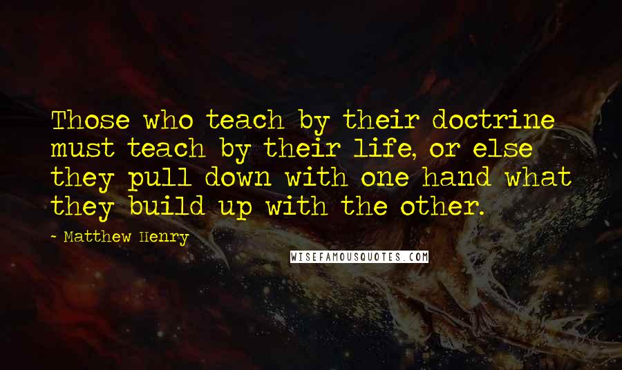 Matthew Henry Quotes: Those who teach by their doctrine must teach by their life, or else they pull down with one hand what they build up with the other.