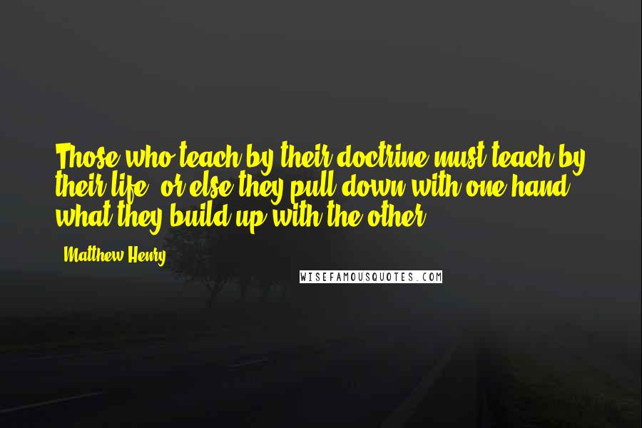 Matthew Henry Quotes: Those who teach by their doctrine must teach by their life, or else they pull down with one hand what they build up with the other.