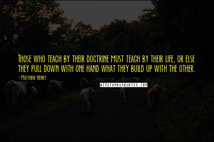 Matthew Henry Quotes: Those who teach by their doctrine must teach by their life, or else they pull down with one hand what they build up with the other.