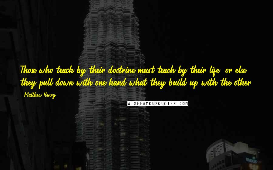 Matthew Henry Quotes: Those who teach by their doctrine must teach by their life, or else they pull down with one hand what they build up with the other.