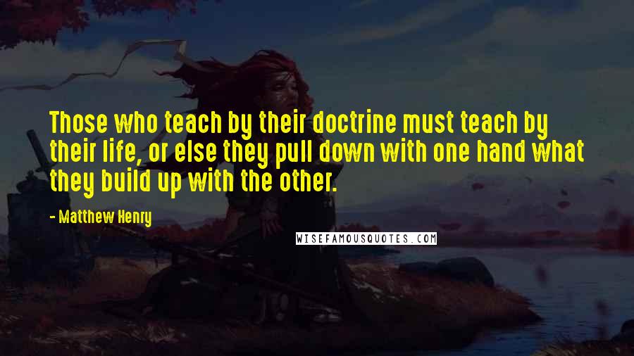 Matthew Henry Quotes: Those who teach by their doctrine must teach by their life, or else they pull down with one hand what they build up with the other.