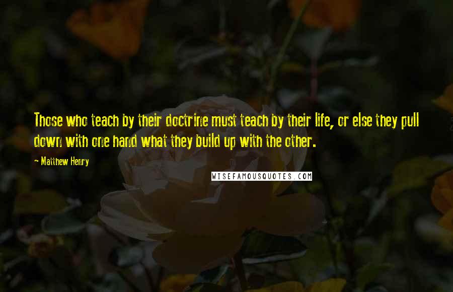 Matthew Henry Quotes: Those who teach by their doctrine must teach by their life, or else they pull down with one hand what they build up with the other.