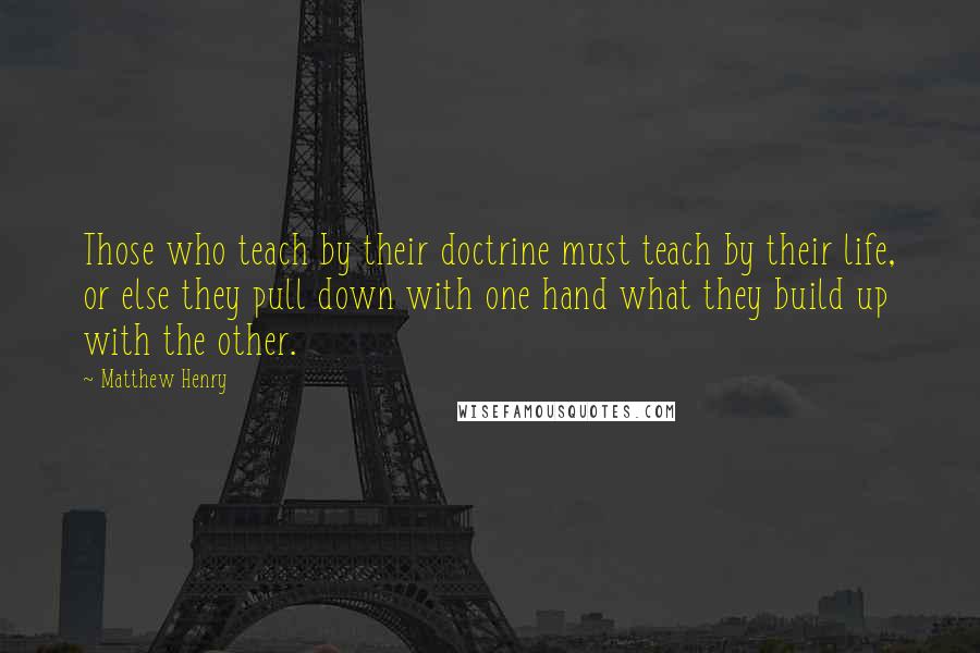 Matthew Henry Quotes: Those who teach by their doctrine must teach by their life, or else they pull down with one hand what they build up with the other.