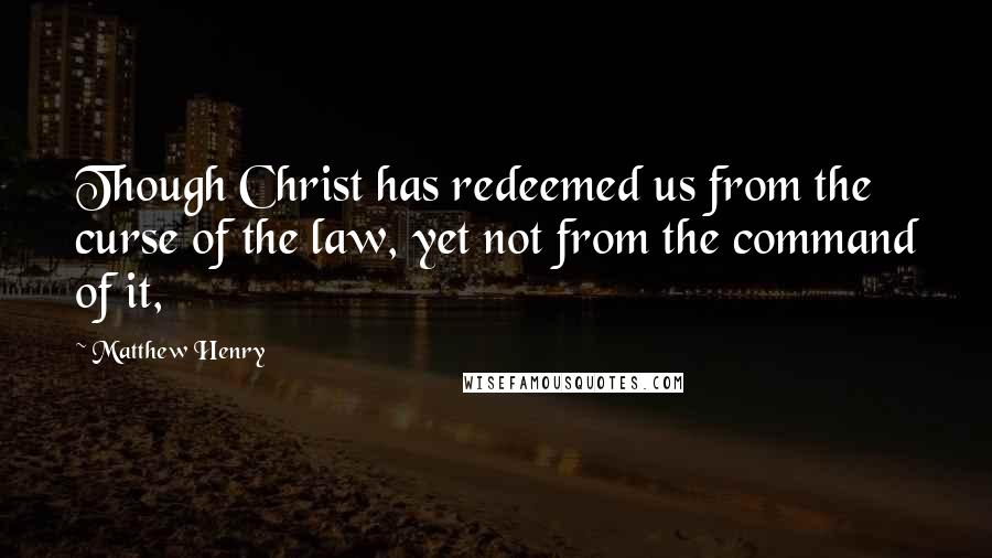 Matthew Henry Quotes: Though Christ has redeemed us from the curse of the law, yet not from the command of it,