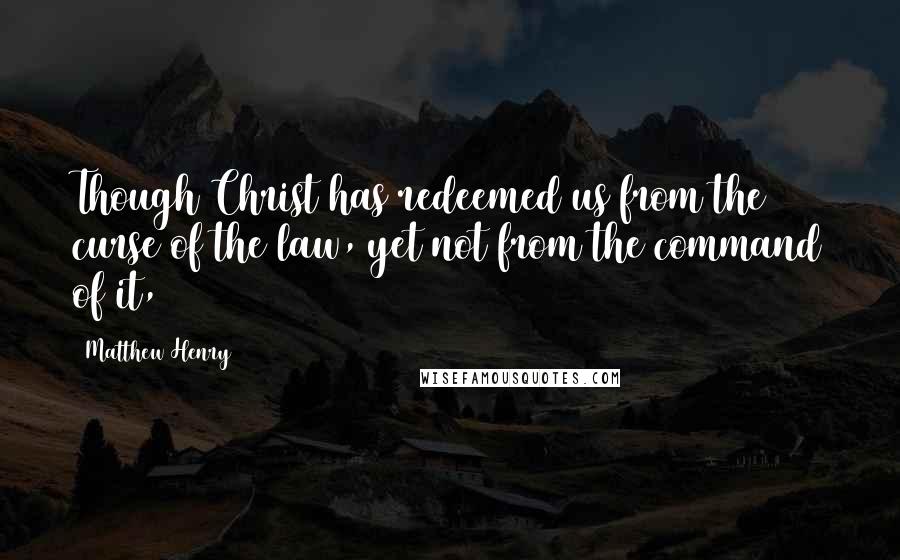 Matthew Henry Quotes: Though Christ has redeemed us from the curse of the law, yet not from the command of it,