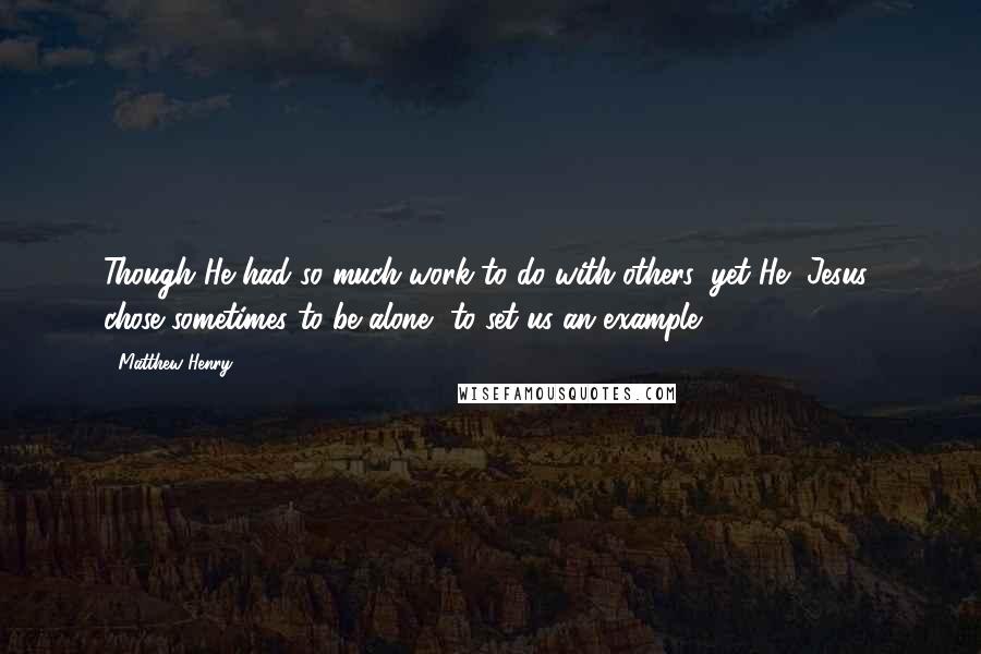 Matthew Henry Quotes: Though He had so much work to do with others, yet He [Jesus] chose sometimes to be alone, to set us an example.