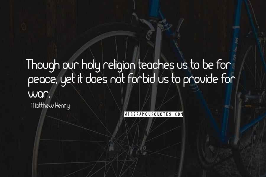 Matthew Henry Quotes: Though our holy religion teaches us to be for peace, yet it does not forbid us to provide for war.