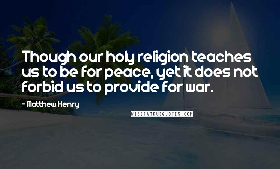 Matthew Henry Quotes: Though our holy religion teaches us to be for peace, yet it does not forbid us to provide for war.