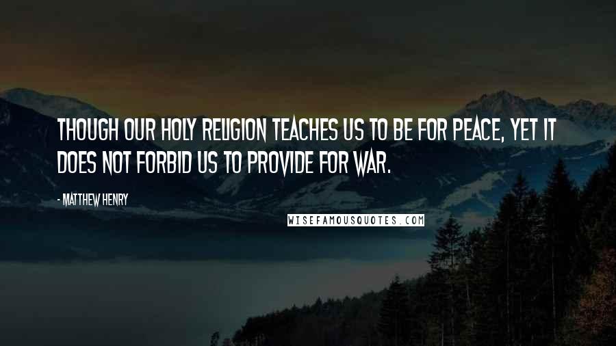 Matthew Henry Quotes: Though our holy religion teaches us to be for peace, yet it does not forbid us to provide for war.