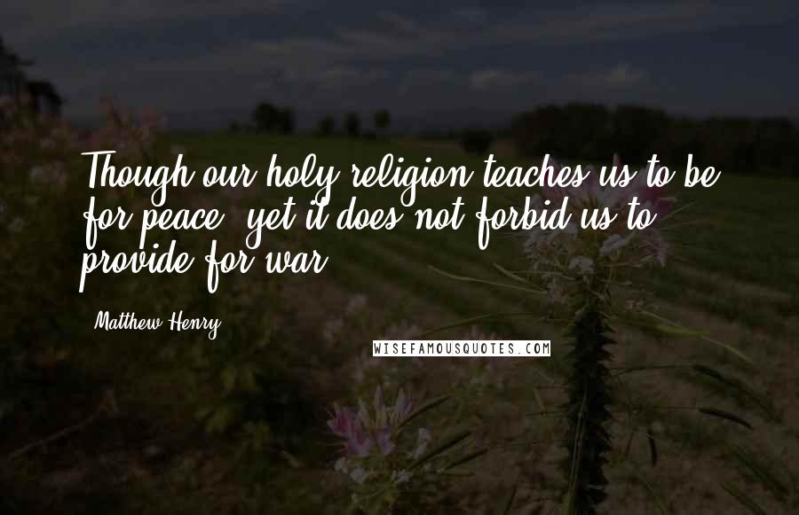 Matthew Henry Quotes: Though our holy religion teaches us to be for peace, yet it does not forbid us to provide for war.