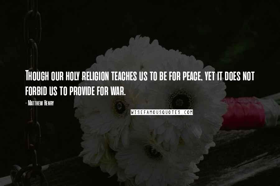 Matthew Henry Quotes: Though our holy religion teaches us to be for peace, yet it does not forbid us to provide for war.