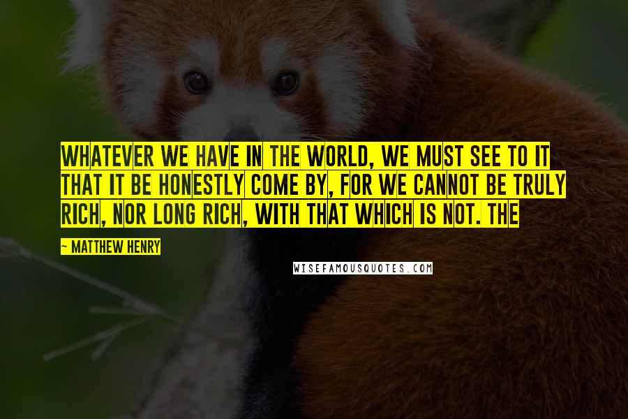 Matthew Henry Quotes: Whatever we have in the world, we must see to it that it be honestly come by, for we cannot be truly rich, nor long rich, with that which is not. The