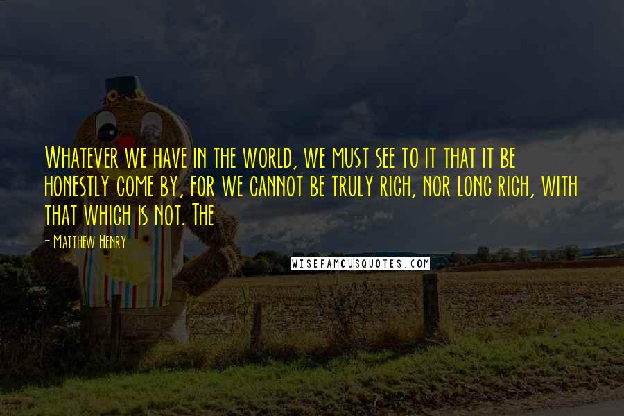 Matthew Henry Quotes: Whatever we have in the world, we must see to it that it be honestly come by, for we cannot be truly rich, nor long rich, with that which is not. The