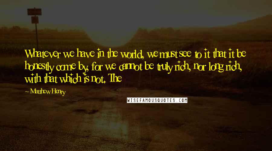 Matthew Henry Quotes: Whatever we have in the world, we must see to it that it be honestly come by, for we cannot be truly rich, nor long rich, with that which is not. The