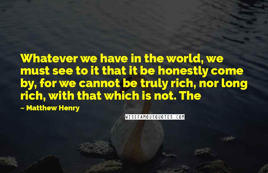 Matthew Henry Quotes: Whatever we have in the world, we must see to it that it be honestly come by, for we cannot be truly rich, nor long rich, with that which is not. The