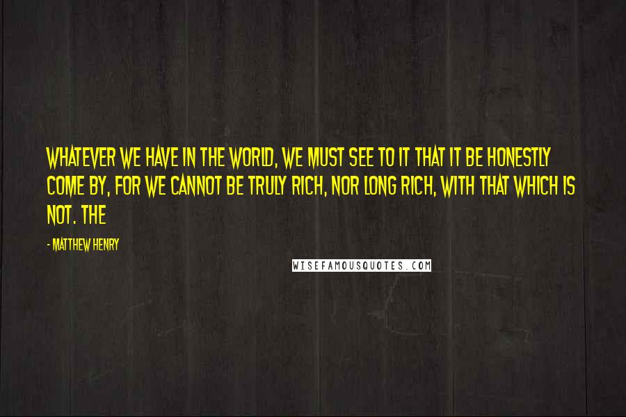 Matthew Henry Quotes: Whatever we have in the world, we must see to it that it be honestly come by, for we cannot be truly rich, nor long rich, with that which is not. The