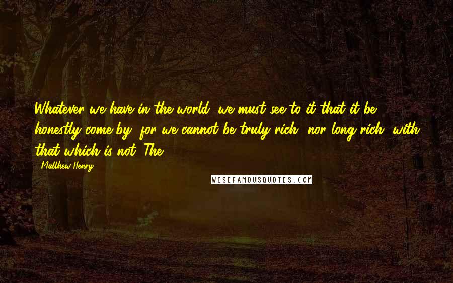 Matthew Henry Quotes: Whatever we have in the world, we must see to it that it be honestly come by, for we cannot be truly rich, nor long rich, with that which is not. The