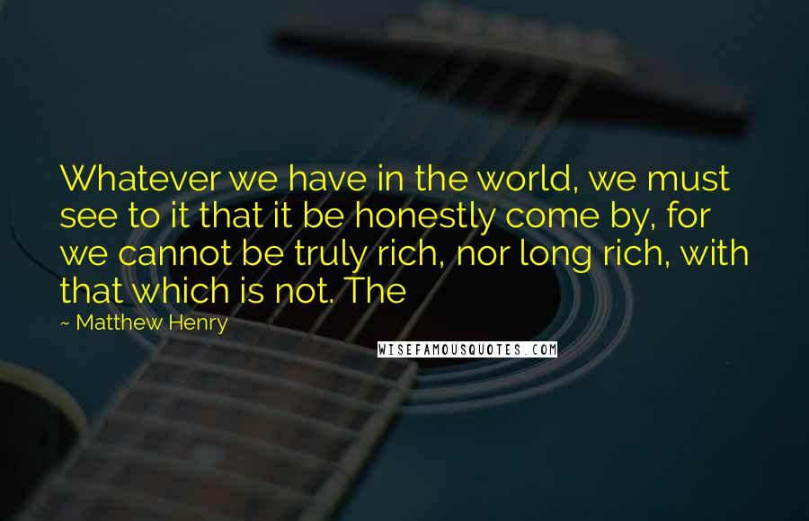 Matthew Henry Quotes: Whatever we have in the world, we must see to it that it be honestly come by, for we cannot be truly rich, nor long rich, with that which is not. The