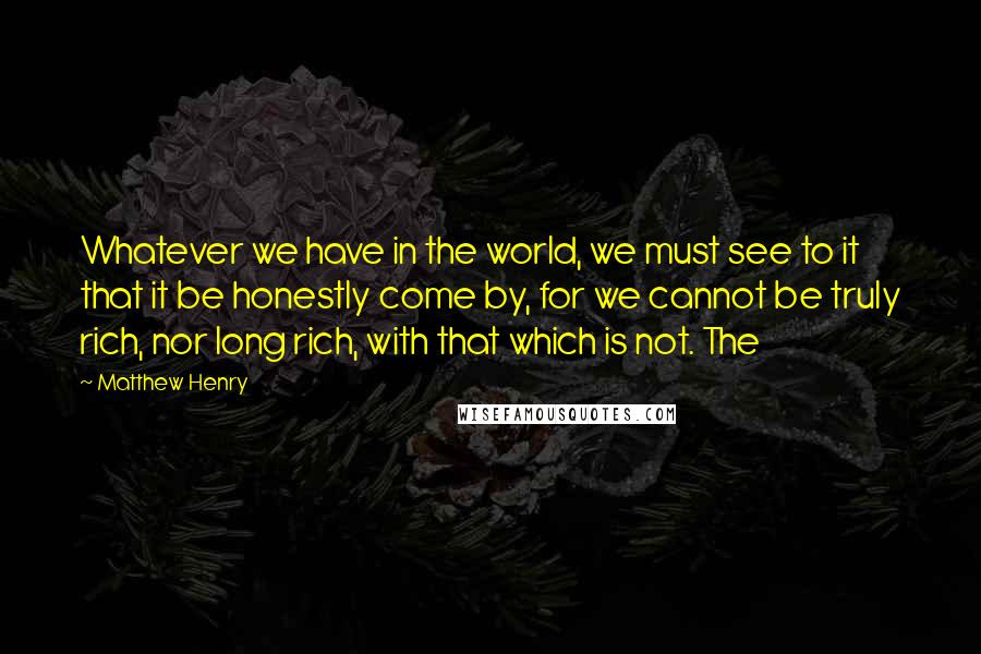 Matthew Henry Quotes: Whatever we have in the world, we must see to it that it be honestly come by, for we cannot be truly rich, nor long rich, with that which is not. The