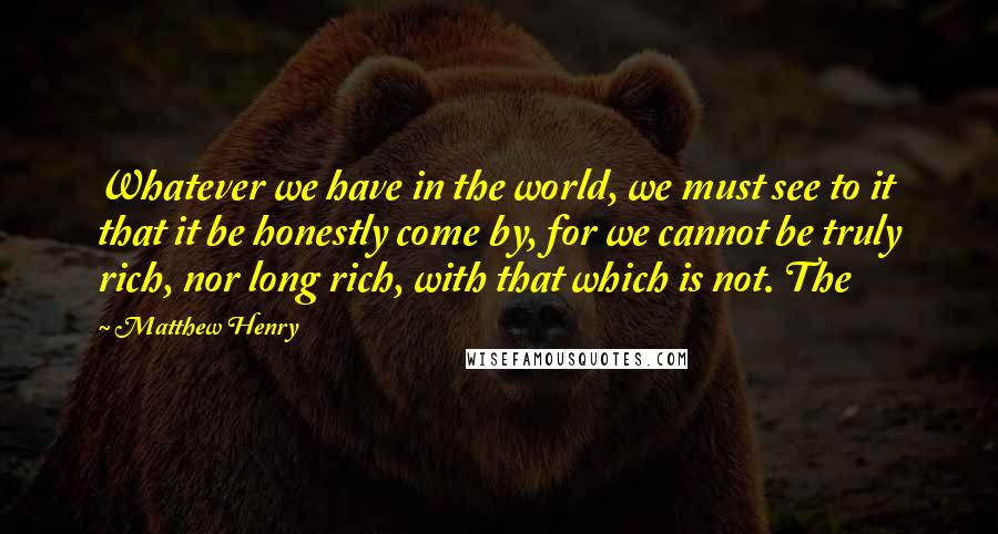 Matthew Henry Quotes: Whatever we have in the world, we must see to it that it be honestly come by, for we cannot be truly rich, nor long rich, with that which is not. The